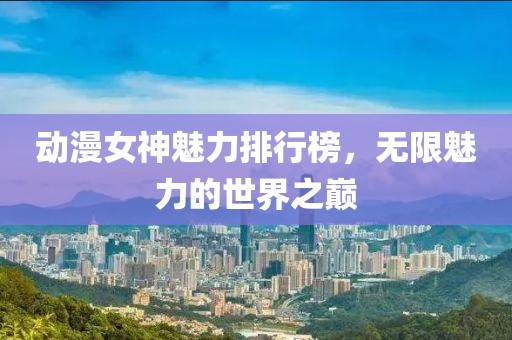 动漫女神魅力排行榜，无限魅力的世界之巅