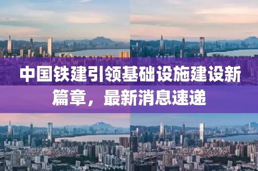 中国铁建引领基础设施建设新篇章，最新消息速递