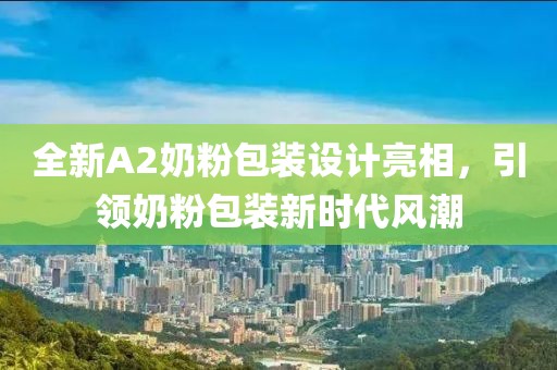 全新A2奶粉包装设计亮相，引领奶粉包装新时代风潮