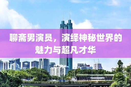 聊斋男演员，演绎神秘世界的魅力与超凡才华