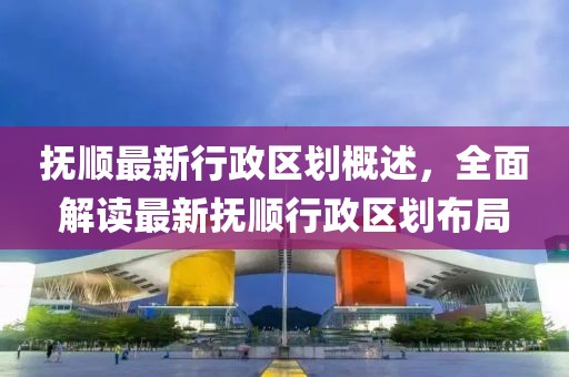 抚顺最新行政区划概述，全面解读最新抚顺行政区划布局
