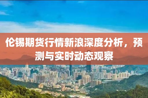 伦锡期货行情新浪深度分析，预测与实时动态观察