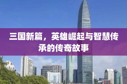 三国新篇，英雄崛起与智慧传承的传奇故事