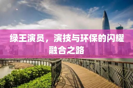 绿王演员，演技与环保的闪耀融合之路