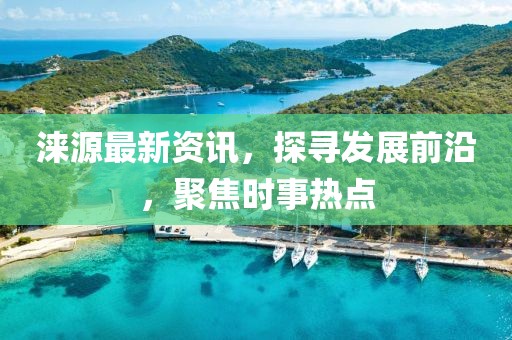 涞源最新资讯，探寻发展前沿，聚焦时事热点