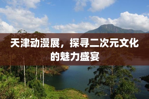 天津动漫展，探寻二次元文化的魅力盛宴