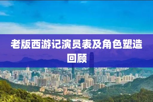 老版西游记演员表及角色塑造回顾