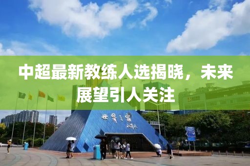 中超最新教练人选揭晓，未来展望引人关注