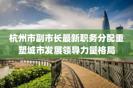 杭州市副市长最新职务分配重塑城市发展领导力量格局