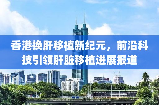 香港换肝移植新纪元，前沿科技引领肝脏移植进展报道