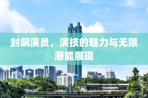 封飙演员，演技的魅力与无限潜能展现