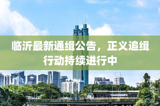 临沂最新通缉公告，正义追缉行动持续进行中