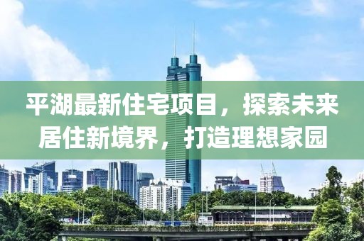 平湖最新住宅项目，探索未来居住新境界，打造理想家园