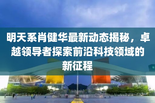 明天系肖健华最新动态揭秘，卓越领导者探索前沿科技领域的新征程