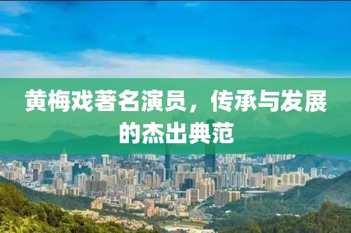 黄梅戏著名演员，传承与发展的杰出典范