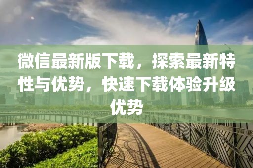 微信最新版下载，探索最新特性与优势，快速下载体验升级优势