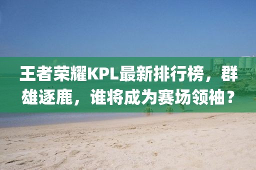 王者荣耀KPL最新排行榜，群雄逐鹿，谁将成为赛场领袖？