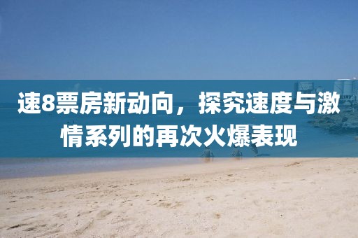 速8票房新动向，探究速度与激情系列的再次火爆表现