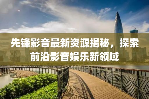 先锋影音最新资源揭秘，探索前沿影音娱乐新领域