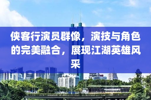 侠客行演员群像，演技与角色的完美融合，展现江湖英雄风采