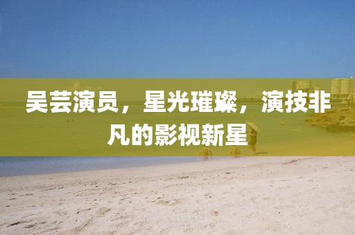 吴芸演员，星光璀璨，演技非凡的影视新星
