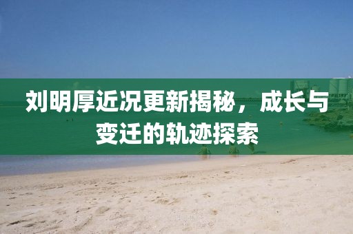 刘明厚近况更新揭秘，成长与变迁的轨迹探索