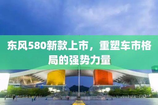 东风580新款上市，重塑车市格局的强势力量
