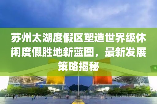 苏州太湖度假区塑造世界级休闲度假胜地新蓝图，最新发展策略揭秘