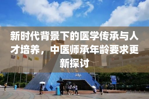 新时代背景下的医学传承与人才培养，中医师承年龄要求更新探讨