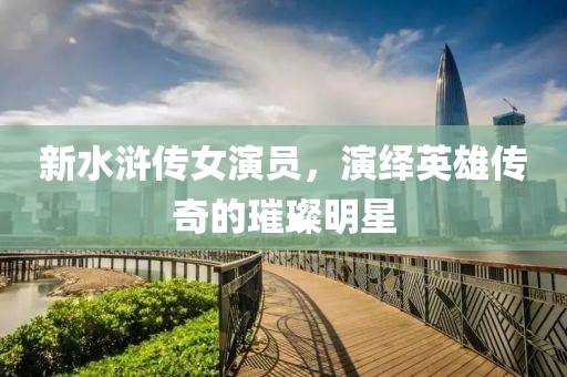 新水浒传女演员，演绎英雄传奇的璀璨明星