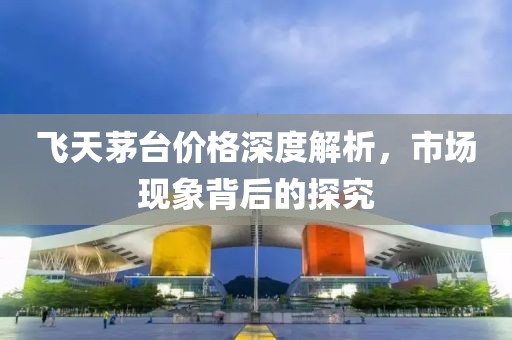 飞天茅台价格深度解析，市场现象背后的探究