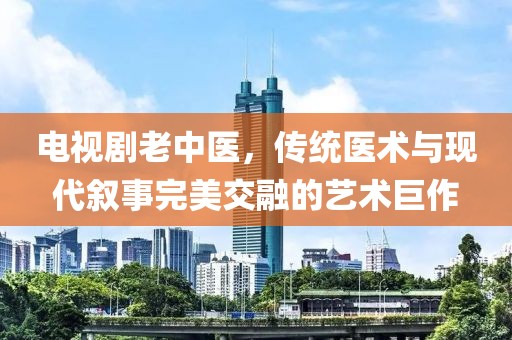 电视剧老中医，传统医术与现代叙事完美交融的艺术巨作