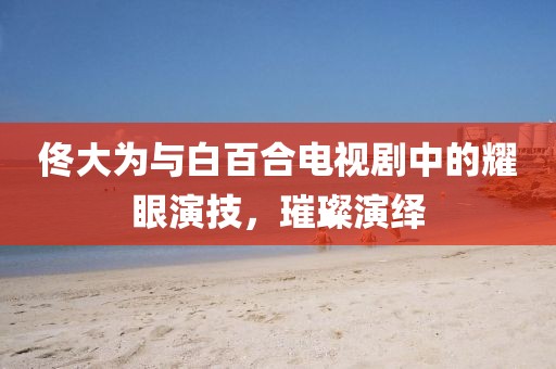 佟大为与白百合电视剧中的耀眼演技，璀璨演绎