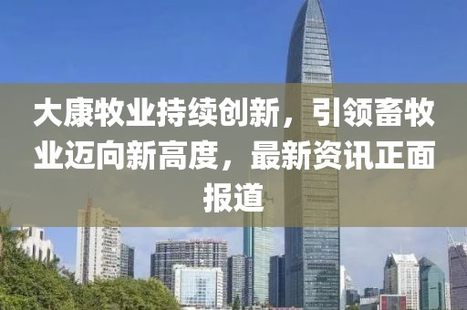 大康牧业持续创新，引领畜牧业迈向新高度，最新资讯正面报道