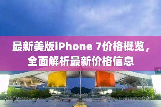 最新美版iPhone 7价格概览，全面解析最新价格信息