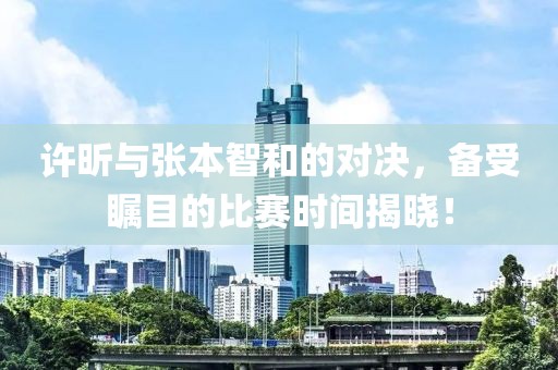 许昕与张本智和的对决，备受瞩目的比赛时间揭晓！