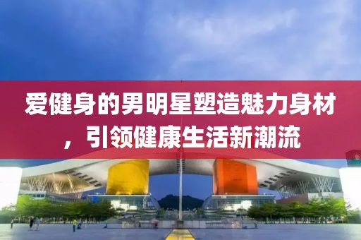 爱健身的男明星塑造魅力身材，引领健康生活新潮流