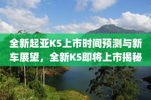 全新起亚K5上市时间预测与新车展望，全新K5即将上市揭秘