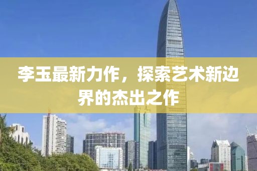 李玉最新力作，探索艺术新边界的杰出之作