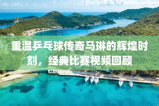 重温乒乓球传奇马琳的辉煌时刻，经典比赛视频回顾