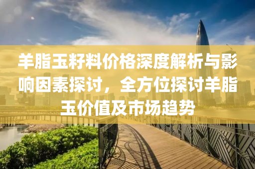 羊脂玉籽料价格深度解析与影响因素探讨，全方位探讨羊脂玉价值及市场趋势