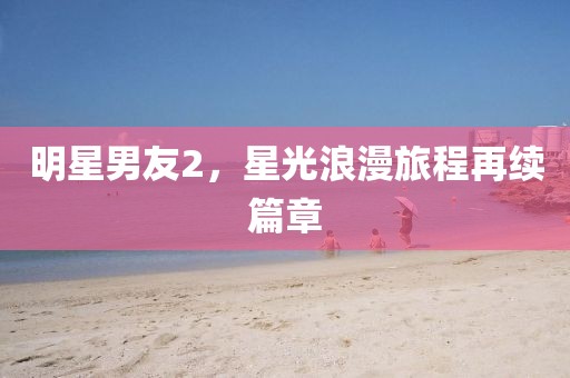 明星男友2，星光浪漫旅程再续篇章