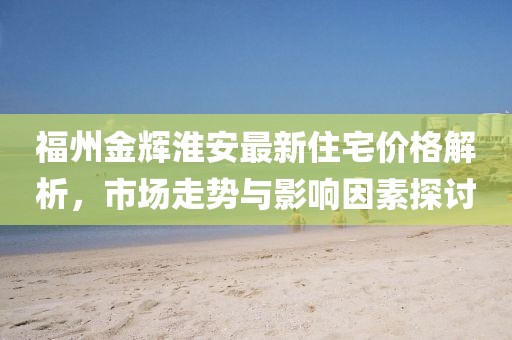 福州金辉淮安最新住宅价格解析，市场走势与影响因素探讨