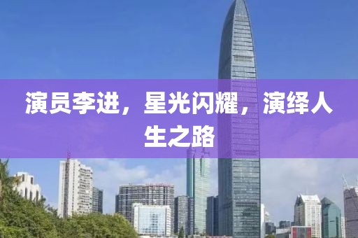 演员李进，星光闪耀，演绎人生之路