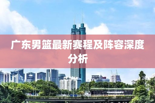 广东男篮最新赛程及阵容深度分析