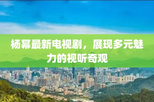 杨幂最新电视剧，展现多元魅力的视听奇观