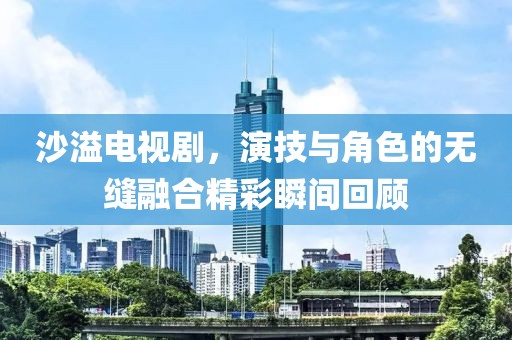 沙溢电视剧，演技与角色的无缝融合精彩瞬间回顾
