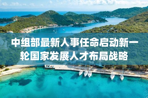 中组部最新人事任命启动新一轮国家发展人才布局战略