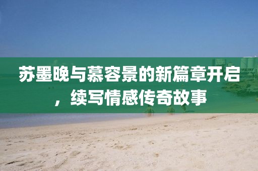 苏墨晚与慕容景的新篇章开启，续写情感传奇故事