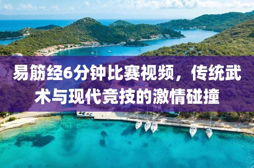 易筋经6分钟比赛视频，传统武术与现代竞技的激情碰撞